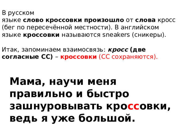 В русском языке  слово   кроссовки   произошло  от  слова  кросс (бег по пересечённой местности). В английском языке  кроссовки  называются sneakers (сникеры).  Итак, запоминаем взаимосвязь:   кросс  (две согласные СС) –  кроссовки  (СС сохраняются). Мама, научи меня правильно и быстро зашнуровывать кро сс овки, ведь я уже большой. 