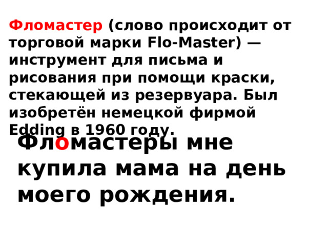Фломастер (слово происходит от торговой марки Flo-Master) — инструмент для письма и рисования при помощи краски, стекающей из резервуара. Был изобретён немецкой фирмой Edding в 1960 году. Фл о мастеры мне купила мама на день моего рождения. 