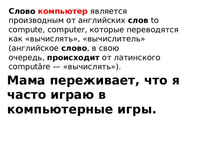 Слово   компьютер   является производным от английских  слов  to compute, computer, которые переводятся как «вычислять», «вычислитель» (английское  слово , в свою очередь,  происходит  от латинского computāre — «вычислять»). Мама переживает, что я часто играю в компьютерные игры. 
