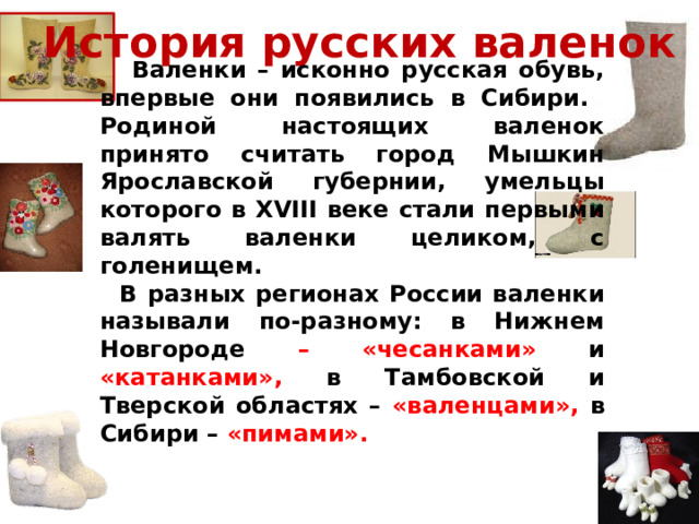 История русских валенок  Валенки – исконно русская обувь, впервые они появились в Сибири. Родиной настоящих валенок принято считать город Мышкин Ярославской губернии, умельцы которого в XVIII веке стали первыми валять валенки целиком, с голенищем.  В разных регионах России валенки называли по-разному: в Нижнем Новгороде – «чесанками» и «катанками», в Тамбовской и Тверской областях – «валенцами», в Сибири – «пимами».  
