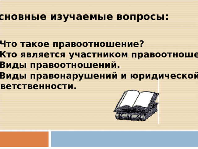 Основные изучаемые вопросы: Что такое правоотношение? Кто является участником правоотношений? Виды правоотношений. Виды правонарушений и юридической ответственности. 