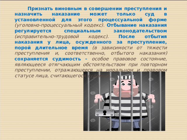  Признать виновным в совершении преступления и назначить наказание может только суд в установленной для этого процессуальной форме (уголовно-процессуальный кодекс). Отбывание наказания регулируется специальным законодательством  (исправительно-трудовой кодекс). После отбытия наказания у лица, осужденного за преступление, порой длительное время (в зависимости от тяжести преступления и, соответственно, отбытого наказания) сохраняется судимость - особое правовое состояние, являющееся отягчающим обстоятельством при повторном преступлении, отражающееся на моральном и правовом статусе лица, считающегося судимым. 
