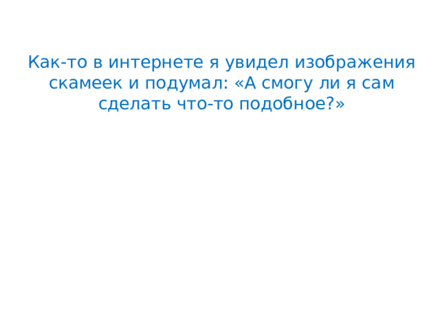 Как-то в интернете я увидел изображения скамеек и подумал: «А смогу ли я сам сделать что-то подобное?» 