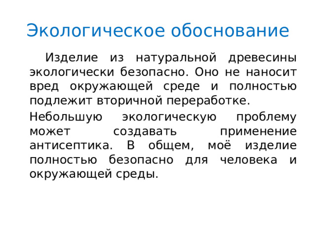 Экологическое обоснование  Изделие из натуральной древесины экологически безопасно. Оно не наносит вред окружающей среде и полностью подлежит вторичной переработке. Небольшую экологическую проблему может создавать применение антисептика. В общем, моё изделие полностью безопасно для человека и окружающей среды. 