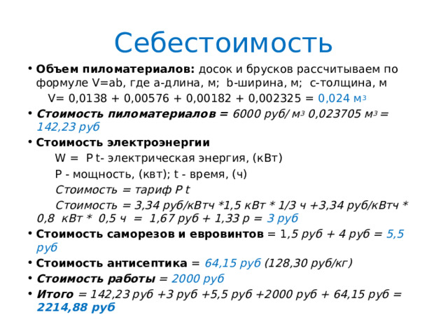 Себестоимость Объем пиломатериалов: досок и брусков рассчитываем по формуле V=ab, где а-длина, м; b-ширина, м; c-толщина, м  V= 0,0138 + 0,00576 + 0,00182 + 0,002325 = 0,024 м 3 Стоимость пиломатериалов = 6000 руб/ м 3 0,023705 м 3 = 142,23 руб Стоимость электроэнергии  W = Р t- электрическая энергия, (кВт)  Р - мощность, (квт); t - время, (ч)  Стоимость = тариф Р t  Стоимость = 3,34 руб/кВтч *1,5 кВт * 1/3 ч +3,34 руб/кВтч * 0,8 кВт * 0,5 ч = 1,67 руб + 1,33 р = 3 руб Стоимость саморезов и евровинтов = 1 ,5 руб + 4 руб = 5,5 руб Стоимость антисептика =  64,15 руб (128,30 руб/кг) Стоимость работы = 2000 руб Итого = 142,23 руб +3 руб +5,5 руб +2000 руб + 64,15 руб = 2214,88 руб 