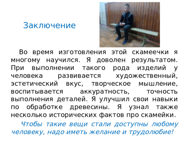 Заключение    Во время изготовления этой скамеечки я многому научился. Я доволен результатом. При выполнении такого рода изделий у человека развивается художественный, эстетический вкус, творческое мышление, воспитывается аккуратность, точность выполнения деталей. Я улучшил свои навыки по обработке древесины. Я узнал также несколько исторических фактов про скамейки.   Чтобы такие вещи стали доступны любому человеку, надо иметь желание и трудолюбие! 