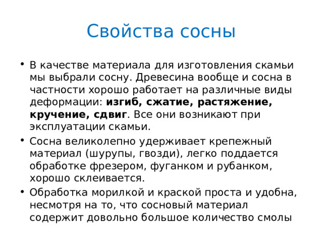 Свойства сосны В качестве материала для изготовления скамьи мы выбрали сосну. Древесина вообще и сосна в частности хорошо работает на различные виды деформации: изгиб, сжатие, растяжение, кручение, сдвиг . Все они возникают при эксплуатации скамьи. Сосна великолепно удерживает крепежный материал (шурупы, гвозди), легко поддается обработке фрезером, фуганком и рубанком, хорошо склеивается. Обработка морилкой и краской проста и удобна, несмотря на то, что сосновый материал содержит довольно большое количество смолы 