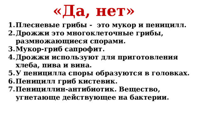 «Да, нет» Плесневые грибы - это мукор и пеницилл. Дрожжи это многоклеточные грибы, размножающиеся спорами. Мукор-гриб сапрофит. Дрожжи используют для приготовления хлеба, пива и вина. У пеницилла споры образуются в головках. Пеницилл гриб кистевик. Пенициллин-антибиотик. Вещество, угнетающе действующее на бактерии.   