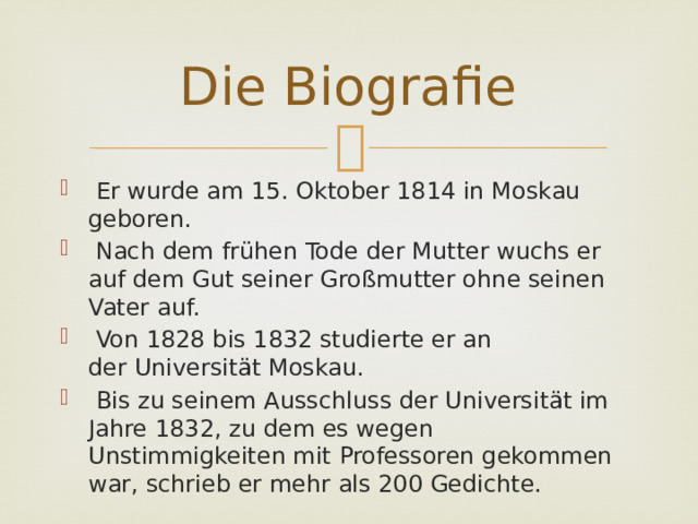 Die Biografie  Er wurde am 15. Oktober 1814 in Moskau geboren.  Nach dem frühen Tode der Mutter wuchs er auf dem Gut seiner Großmutter ohne seinen Vater auf.  Von 1828 bis 1832 studierte er an der Universität Moskau.  Bis zu seinem Ausschluss der Universität im Jahre 1832, zu dem es wegen Unstimmigkeiten mit Professoren gekommen war, schrieb er mehr als 200 Gedichte. 