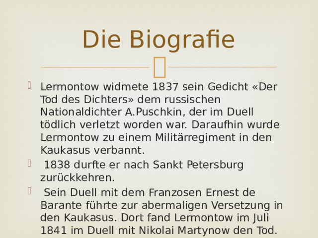 Die Biografie Lermontow widmete 1837 sein Gedicht «Der Tod des Dichters» dem russischen Nationaldichter A.Puschkin, der im Duell tödlich verletzt worden war. Daraufhin wurde Lermontow zu einem Militärregiment in den Kaukasus verbannt.  1838 durfte er nach Sankt Petersburg zurückkehren.  Sein Duell mit dem Franzosen Ernest de Barante führte zur abermaligen Versetzung in den Kaukasus. Dort fand Lermontow im Juli 1841 im Duell mit Nikolai Martynow den Tod. 