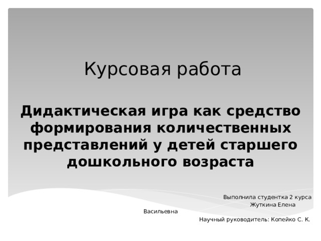 Курсовая работа  Дидактическая игра как средство формирования количественных представлений у детей старшего дошкольного возраста  Выполнила студентка 2 курса  Жуткина Елена Васильевна  Научный руководитель: Копейко С. К. 
