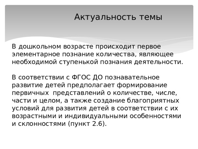  Актуальность темы    В дошкольном возрасте происходит первое элементарное познание количества, являющее необходимой ступенькой познания деятельности.   В соответствии с ФГОС ДО познавательное развитие детей предполагает формирование первичных представлений о количестве, числе, части и целом, а также создание благоприятных условий для развития детей в соответствии с их возрастными и индивидуальными особенностями и склонностями (пункт 2.6).   