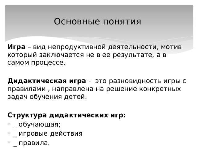 Основные понятия Игра – вид непродуктивной деятельности, мотив который заключается не в ее результате, а в самом процессе.  Дидактическая игра - это разновидность игры с правилами , направлена на решение конкретных задач обучения детей.  Структура дидактических игр: _ обучающая; _ игровые действия _ правила. 