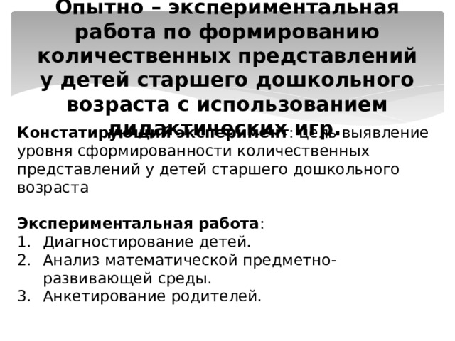  Опытно – экспериментальная работа по формированию количественных представлений у детей старшего дошкольного возраста с использованием дидактических игр.  Констатирующий эксперимент : цель выявление уровня сформированности количественных представлений у детей старшего дошкольного возраста  Экспериментальная работа : Диагностирование детей. Анализ математической предметно-развивающей среды. Анкетирование родителей. 