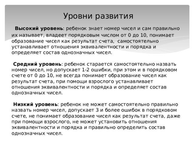  Уровни развития   Высокий уровень : ребенок знает номер чисел и сам правильно их называет, владеет порядковым числом от 0 до 10, понимает образование чисел как результат счета, самостоятельно устанавливает отношения эквивалентности и порядка и определяет состав однозначных чисел.    Средний уровень : ребенок старается самостоятельно назвать номер чисел, но допускает 1-2 ошибки, при этом и в порядковом счете от 0 до 10, не всегда понимает образование чисел как результат счета, при помощи взрослого устанавливает отношения эквивалентности и порядка и определяет состав однозначных чисел.    Низкий уровень : ребенок не может самостоятельно правильно назвать номер чисел, допускает 3 и более ошибок в порядковом счете, не понимает образование чисел как результат счета, даже при помощи взрослого, не может установить отношения эквивалентности и порядка и правильно определить состав однозначных чисел. 
