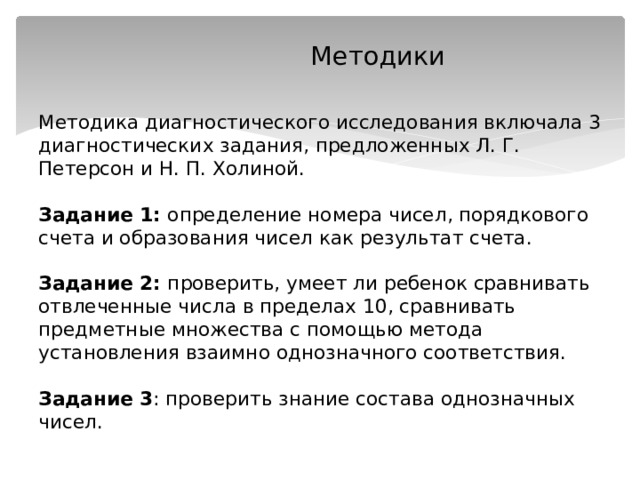  Методики    Методика диагностического исследования включала 3 диагностических задания, предложенных Л. Г. Петерсон и Н. П. Холиной.   Задание 1: определение номера чисел, порядкового счета и образования чисел как результат счета.   Задание 2: проверить, умеет ли ребенок сравнивать отвлеченные числа в пределах 10, сравнивать предметные множества с помощью метода установления взаимно однозначного соответствия.   Задание 3 : проверить знание состава однозначных чисел.   