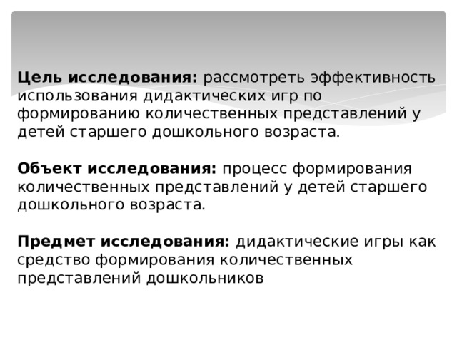 Цель исследования: рассмотреть эффективность использования дидактических игр по формированию количественных представлений у детей старшего дошкольного возраста.   Объект исследования:  процесс формирования количественных представлений у детей старшего дошкольного возраста.   Предмет исследования: дидактические игры как средство формирования количественных представлений дошкольников 