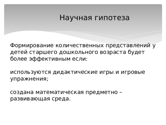  Научная гипотеза    Формирование количественных представлений у детей старшего дошкольного возраста будет более эффективным если:   используются дидактические игры и игровые упражнения;   создана математическая предметно – развивающая среда.   