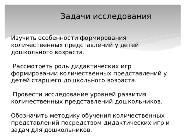  Задачи исследования   Изучить особенности формирования количественных представлений у детей дошкольного возраста.   Рассмотреть роль дидактических игр формировании количественных представлений у детей старшего дошкольного возраста.   Провести исследование уровней развития количественных представлений дошкольников.   Обозначить методику обучения количественных представлений посредством дидактических игр и задач для дошкольников. 