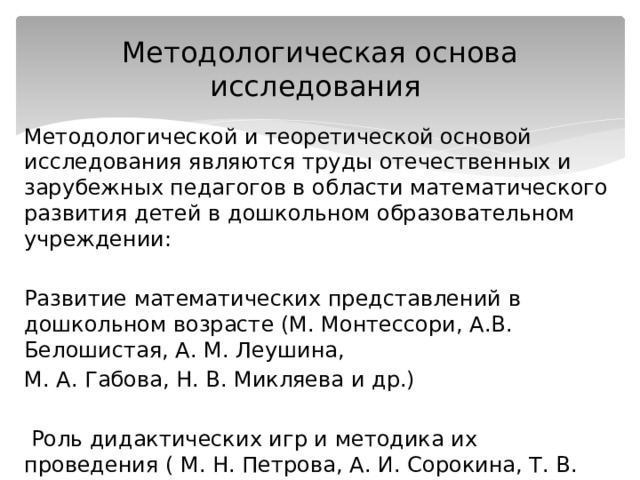 Методологическая основа исследования Методологической и теоретической основой исследования являются труды отечественных и зарубежных педагогов в области математического развития детей в дошкольном образовательном учреждении: Развитие математических представлений в дошкольном возрасте (М. Монтессори, А.В. Белошистая, А. М. Леушина, М. А. Габова, Н. В. Микляева и др.)  Роль дидактических игр и методика их проведения ( М. Н. Петрова, А. И. Сорокина, Т. В. Тарунтаева и др.) 
