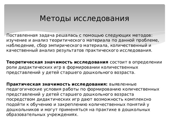 Методы исследования Поставленная задача решалась с помощью следующих методов: изучение и анализ теоритического материала по данной проблеме, наблюдение, сбор эмпирического материала, количественный и качественный анализ результатов практического исследования.  Теоретическая значимость исследования состоит в определении роли дидактических игр в формировании количественных представлений у детей старшего дошкольного возраста.  Практическая значимость исследования: выявленные педагогические условия работы по формированию количественных представлений у детей старшего дошкольного возраста посредством дидактических игр дают возможность комплексно подойти к обучению и закреплению количественных понятий у дошкольников и могут применяться на практике в дошкольных образовательных учреждениях. 
