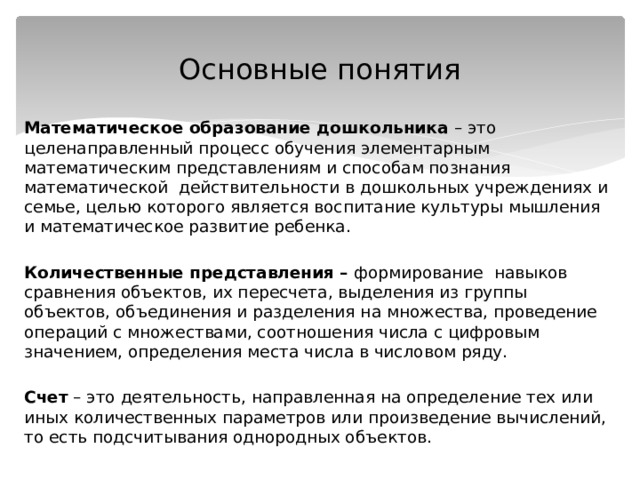 Основные понятия Математическое образование дошкольника – это целенаправленный процесс обучения элементарным математическим представлениям и способам познания математической действительности в дошкольных учреждениях и семье, целью которого является воспитание культуры мышления и математическое развитие ребенка.  Количественные представления – формирование  навыков сравнения объектов, их пересчета, выделения из группы объектов, объединения и разделения на множества, проведение операций с множествами, соотношения числа с цифровым значением, определения места числа в числовом ряду.  Счет – это деятельность, направленная на определение тех или иных количественных параметров или произведение вычислений, то есть подсчитывания однородных объектов. 