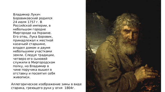 Владимир Лукич Боровиковский родился 24 июля 1757 г. В Российской империи, в небольшом городке Миргороде на Украине. Его отец, Лука Боровик, принадлежал к местной казачьей старшине, владел домом и двумя небольшими участками земли. Следуя традиции, четверо его сыновей служили в Миргородском полку, но Владимир в чине поручика вышел в отставку и посвятил себя живописи. Аллегорическое изображение зимы в виде старика, греющего руки у огня 1804г. 
