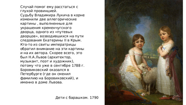 Случай помог ему расстаться с глухой провинцией. Судьбу Владимира Лукича в корне изменили две аллегорические картины , выполненные для украшения кременчугского дворца, одного из «путевых дворцов», возводившихся на пути следования Екатерины II в Крым. Кто-то из свиты императрицы обратил внимание на эти картины и на их автора. Скорее всего, это был Н.А.Львов (архитектор, музыкант, поэт и художник), потому что уже в сентябре 1788 г. Боровиковский оказался в Петербурге (где он сменил фамилию на Боровиковский), и именно в доме Львова. Дети с барашком. 1790 