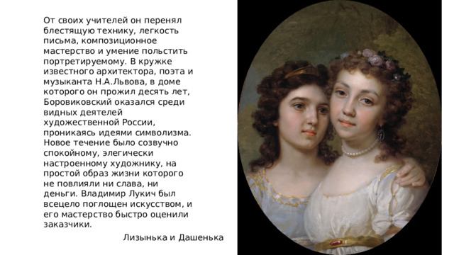 От своих учителей он перенял блестящую технику, легкость письма, композиционное мастерство и умение польстить портретируемому. В кружке известного архитектора, поэта и музыканта Н.А.Львова, в доме которого он прожил десять лет, Боровиковский оказался среди видных деятелей художественной России, проникаясь идеями символизма. Новое течение было созвучно спокойному, элегически настроенному художнику, на простой образ жизни которого не повлияли ни слава, ни деньги. Владимир Лукич был всецело поглощен искусством, и его мастерство быстро оценили заказчики. Лизынька и Дашенька 