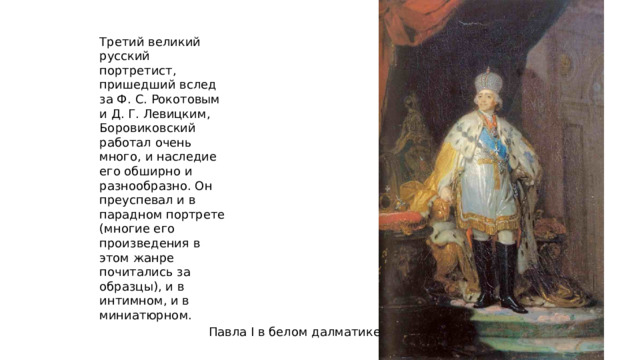 Третий великий русский портретист, пришедший вслед за Ф. С. Рокотовым и Д. Г. Левицким, Боровиковский работал очень много, и наследие его обширно и разнообразно. Он преуспевал и в парадном портрете (многие его произведения в этом жанре почитались за образцы), и в интимном, и в миниатюрном. Павла I в белом далматике 