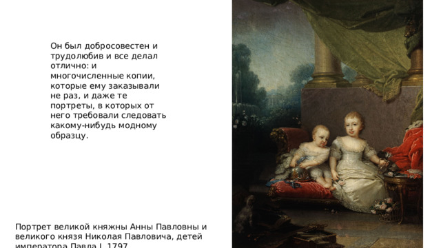Он был добросовестен и трудолюбив и все делал отлично: и многочисленные копии, которые ему заказывали не раз, и даже те портреты, в которых от него требовали следовать какому-нибудь модному образцу. Портрет великой княжны Анны Павловны и великого князя Николая Павловича, детей императора Павла I. 1797 