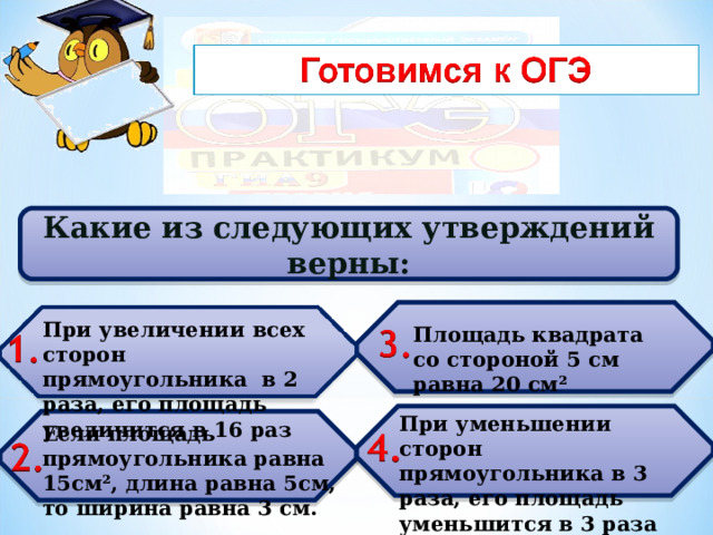 Какие из следующих утверждений верны:  При увеличении всех сторон прямоугольника в 2 раза, его площадь увеличится в 16 раз При увеличении всех сторон прямоугольника в 2 раза, его площадь увеличится в 16 раз Площадь квадрата со стороной 5 см равна 20 см²  При уменьшении сторон прямоугольника в 3 раза, его площадь уменьшится в 3 раза При уменьшении сторон прямоугольника в 3 раза, его площадь уменьшится в 3 раза  Если площадь прямоугольника равна 15см², длина равна 5см, то ширина равна 3 см. 