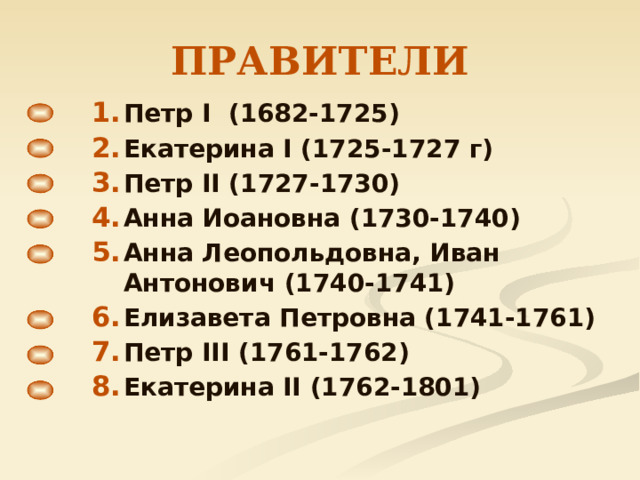 ПРАВИТЕЛИ Петр I (1682-1725) Екатерина I (1725-1727 г) Петр II (1727-1730) Анна Иоановна (1730-1740) Анна Леопольдовна, Иван Антонович (1740-1741) Елизавета Петровна (1741-1761) Петр III (1761-1762) Екатерина II (1762-1801) Петр I (1682-1725) Екатерина I (1725-1727 г) Петр II (1727-1730) Анна Иоановна (1730-1740) Анна Леопольдовна, Иван Антонович (1740-1741) Елизавета Петровна (1741-1761) Петр III (1761-1762) Екатерина II (1762-1801) 