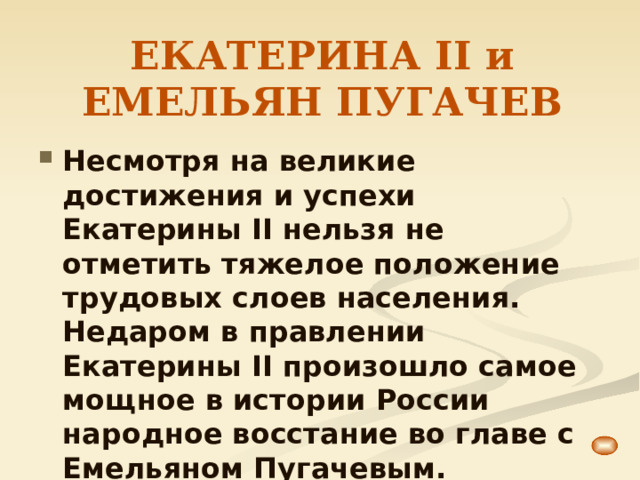 ЕКАТЕРИНА II и ЕМЕЛЬЯН ПУГАЧЕВ Несмотря на великие достижения и успехи Екатерины II нельзя не отметить тяжелое положение трудовых слоев населения. Недаром в правлении Екатерины II произошло самое мощное в истории России народное восстание во главе с Емельяном Пугачевым. 