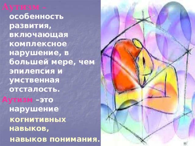 Аутизм – особенность развития, включающая комплексное нарушение, в большей мере, чем эпилепсия и умственная отсталость. Аутизм –это нарушение  когнитивных навыков,  навыков понимания.  Одна из теорий, что у аутистов медленнее работают зеркальные нейроны мозга. 