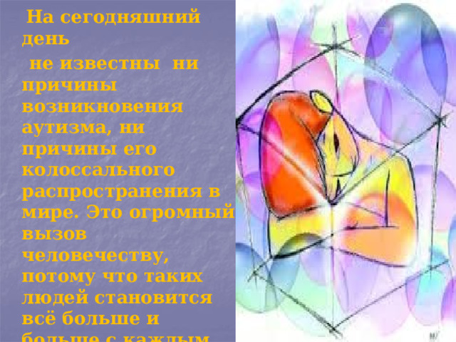  На сегодняшний день  не известны ни причины возникновения аутизма, ни причины его колоссального распространения в мире. Это огромный вызов человечеству, потому что таких людей становится всё больше и больше с каждым днём. Теорий возникновения аутизма масса, но нет ни одной конценсусной. 