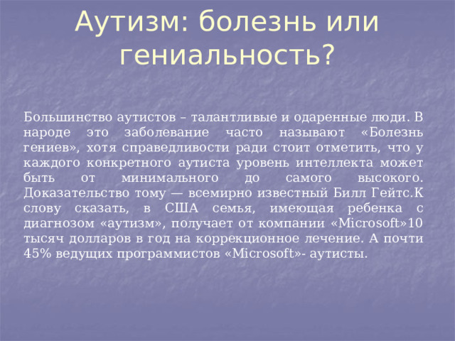 Аутизм: болезнь или гениальность?   Большинство аутистов – талантливые и одаренные люди. В народе это заболевание часто называют «Болезнь гениев», хотя справедливости ради стоит отметить, что у каждого конкретного аутиста уровень интеллекта может быть от минимального до самого высокого. Доказательство тому — всемирно известный Билл Гейтс.К слову сказать, в США семья, имеющая ребенка с диагнозом «аутизм», получает от компании «Microsoft»10 тысяч долларов в год на коррекционное лечение. А почти 45% ведущих программистов «Microsoft»- аутисты. 