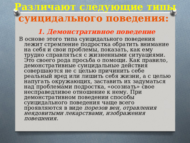 Различают следующие типы суицидального поведения:  1. Демонстративное поведение В основе этого типа суицидального поведения лежит стремление подростка обратить внимание на себя и свои проблемы, показать, как ему трудно справляться с жизненными ситуациями. Это своего рода просьба о помощи. Как правило, демонстративные суицидальные действия совершаются не с целью причинить себе реальный вред или лишить себя жизни, а с целью напугать окружающих, заставить их задуматься над проблемами подростка, «осознать» свое несправедливое отношение к нему. При демонстративном поведении способы суицидального поведения чаще всего проявляются в виде  порезов вен, отравления неядовитыми лекарствами, изображения повешения.  