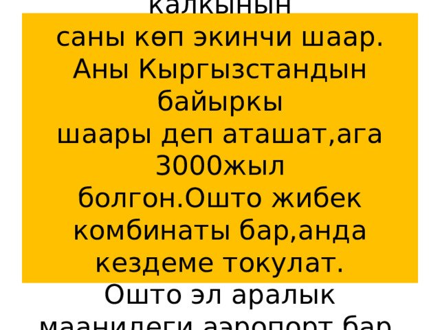 Ош-Кыргызстандагы калкынын  саны көп экинчи шаар.  Аны Кыргызстандын байыркы  шаары деп аташат,ага 3000жыл  болгон.Ошто жибек комбинаты бар,анда кездеме токулат.  Ошто эл аралык маанидеги аэропорт бар. 