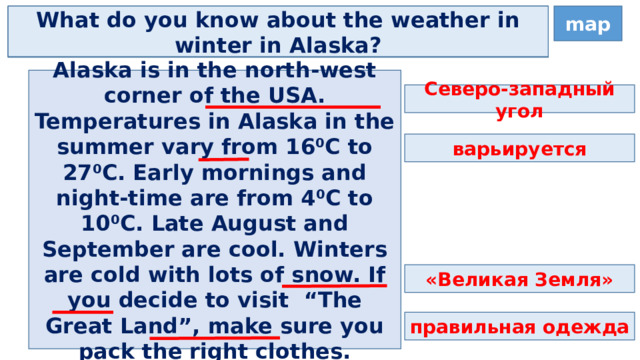 map Where is Alaska? What do you know about the weather in winter in Alaska? What do you know about the weather in summer in Alaska? Alaska is in the north-west corner of the USA. Temperatures in Alaska in the summer vary from 16⁰C to 27⁰C. Early mornings and night-time are from 4⁰C to 10⁰C. Late August and September are cool. Winters are cold with lots of snow. If you decide to visit “The Great Land”, make sure you pack the right clothes. Северо-западный угол варьируется «Великая Земля» правильная одежда 