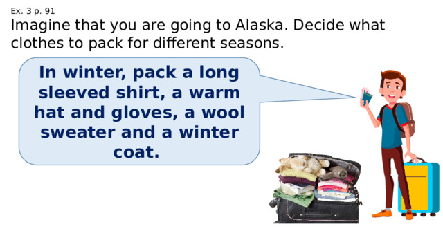 Ex. 3 p. 91 Imagine that you are going to Alaska. Decide what clothes to pack for different seasons. In winter, pack a long sleeved shirt, a warm hat and gloves, a wool sweater and a winter coat. 