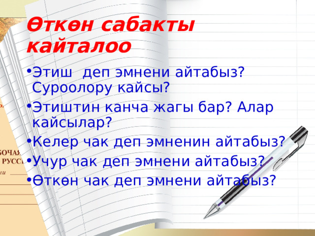 Өткөн сабакты кайталоо Этиш деп эмнени айтабыз? Суроолору кайсы? Этиштин канча жагы бар? Алар кайсылар? Келер чак деп эмненин айтабыз? Учур чак деп эмнени айтабыз? Өткөн чак деп эмнени айтабыз? 
