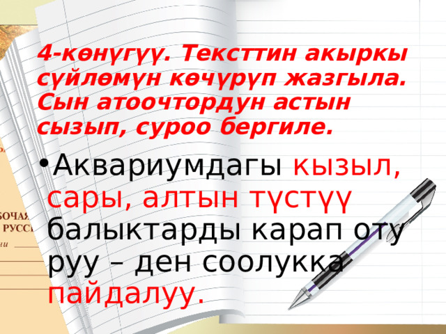 4-көнүгүү. Тексттин акыркы сүйлөмүн көчүрүп жазгыла. Сын атоочтор­дун астын сызып, суроо бергиле. Аквариумдагы кызыл, сары, алтын түстүү балыктарды карап оту­руу – ден соолукка пайдалуу. 