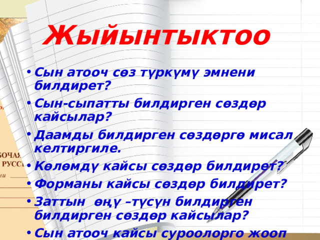 Жыйынтыктоо Сын атооч сөз түркүмү эмнени билдирет? Сын-сыпатты билдирген сөздөр кайсылар? Даамды билдирген сөздөргө мисал келтиргиле. Көлөмдү кайсы сөздөр билдирет? Форманы кайсы сөздөр билдирет? Заттын өңү –түсүн билдирген билдирген сөздөр кайсылар? Сын атооч кайсы суроолорго жооп берет? 