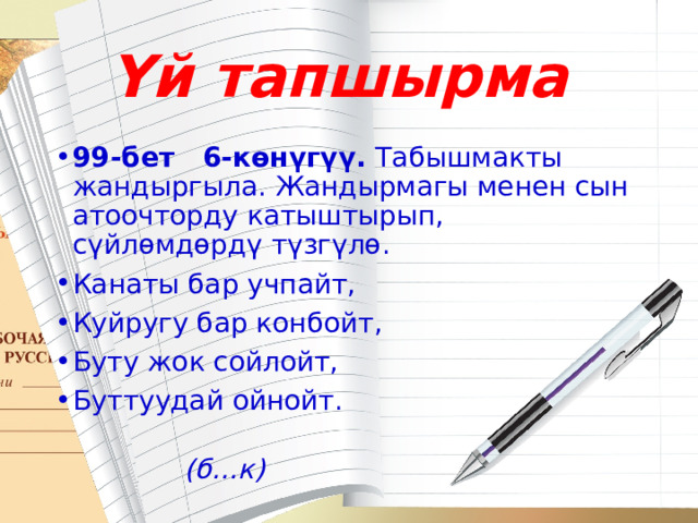 Үй тапшырма 99-бет 6-көнүгүү. Табышмакты жандыргыла. Жандырмагы менен сын атоочторду катыштырып, сүйлөмдөрдү түзгүлө. Канаты бар учпайт, Куйругу бар конбойт, Буту жок сойлойт, Буттуудай ойнойт.  (б...к) 