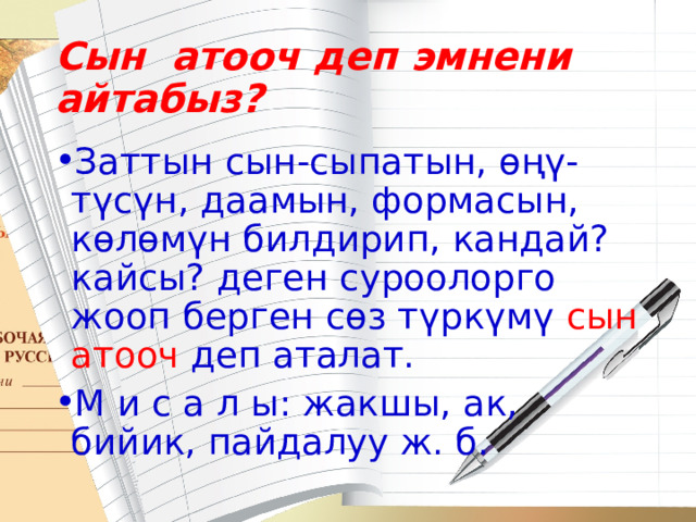 Сын атооч деп эмнени айтабыз? Заттын сын-сыпатын, өңү-түсүн, даамын, формасын, көлөмүн билдирип, кандай? кайсы? деген суроолорго жооп берген сөз түркүмү сын атооч деп аталат. М и с а л ы: жакшы, ак, бийик, пайдалуу ж. б. 