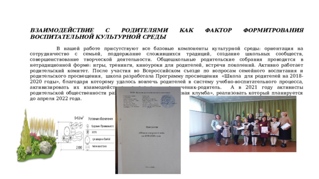 ВЗАИМОДЕЙСТВИЕ С РОДИТЕЛЯМИ КАК ФАКТОР ФОРМИТРОВАНИЯ ВОСПИТАТЕЛЬНОЙ КУЛЬТУРНОЙ СРЕДЫ  В нашей работе присутствуют все базовые компоненты культурной среды: ориентация на сотрудничество с семьей, поддержание сложившихся традиций, создание школьных сообществ, совершенствование творческой деятельности. Общешкольные родительские собрания проводятся в нетрадиционной форме: игры, тренинги, киноуроки для родителей, встречи поколений. Активно работает родительский комитет. После участия во Всероссийском съезде по вопросам семейного воспитания и родительского просвещения, школа разработала Программу просвещения «Школа для родителей на 2018-2020 годы», благодаря которому удалось вовлечь родителей в систему учебно-воспитательного процесса, активизировать их взаимодействие по схеме учитель-ученик-родитель. А в 2021 году активисты родительской общественности разработали проект «Цветочная клумба», реализовать который планируется до апреля 2022 года. 