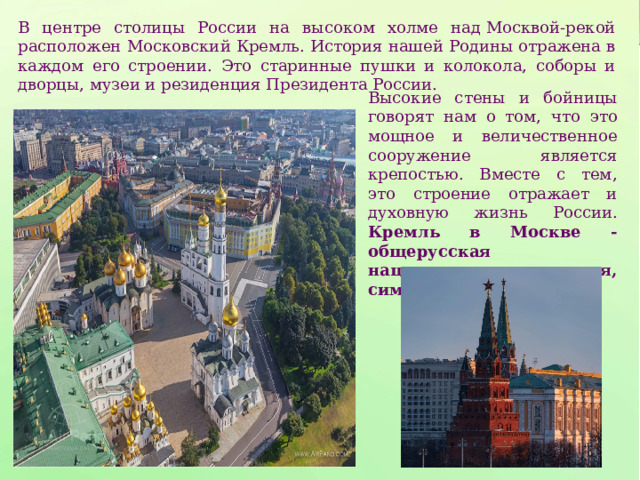 В центре столицы России на высоком холме над Москвой-рекой расположен Московский Кремль. История нашей Родины отражена в каждом его строении. Это старинные пушки и колокола, соборы и дворцы, музеи и резиденция Президента России. Высокие стены и бойницы говорят нам о том, что это мощное и величественное сооружение является крепостью. Вместе с тем, это строение отражает и духовную жизнь России. Кремль в Москве - общерусская национальная святыня, символ России . 
