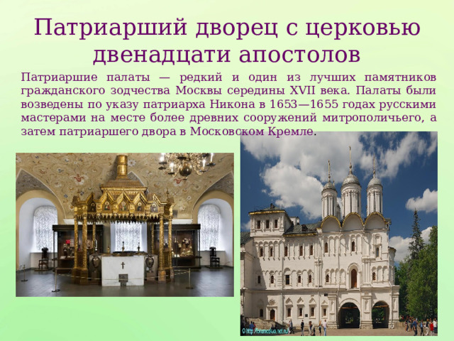Патриарший дворец с церковью двенадцати апостолов Патриаршие палаты — редкий и один из лучших памятников гражданского зодчества Москвы середины XVII века. Палаты были возведены по указу патриарха Никона в 1653—1655 годах русскими мастерами на месте более древних сооружений митрополичьего, а затем патриаршего двора в Московском Кремле . 