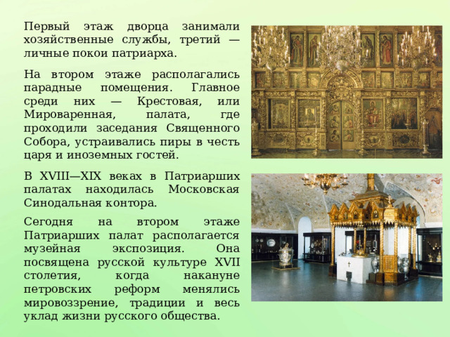 Первый этаж дворца занимали хозяйственные службы, третий — личные покои патриарха. На втором этаже располагались парадные помещения. Главное среди них — Крестовая, или Мироваренная, палата, где проходили заседания Священного Собора, устраивались пиры в честь царя и иноземных гостей. В XVIII—XIX веках в Патриарших палатах находилась Московская Синодальная контора. Сегодня на втором этаже Патриарших палат располагается музейная экспозиция. Она посвящена русской культуре XVII столетия, когда накануне петровских реформ менялись мировоззрение, традиции и весь уклад жизни русского общества. 